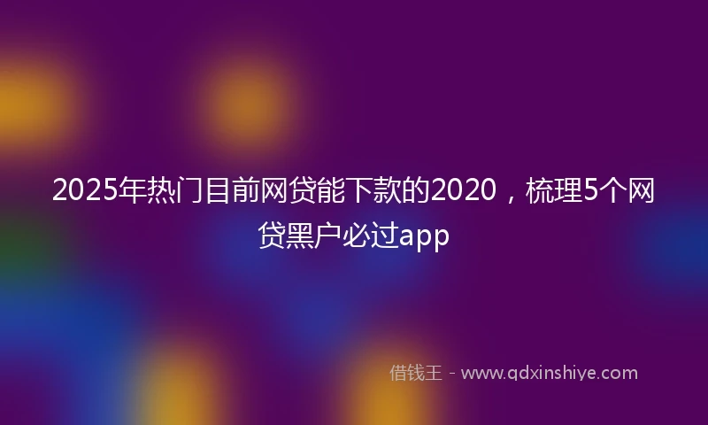 2025年热门目前网贷能下款的2020，梳理5个网贷黑户必过app