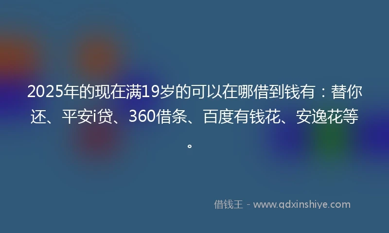 2025年的现在满19岁的可以在哪借到钱有：替你还、平安i贷、360借条、百度有钱花、安逸花等。