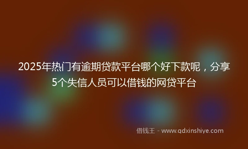 2025年热门有逾期贷款平台哪个好下款呢，分享5个失信人员可以借钱的网贷平台