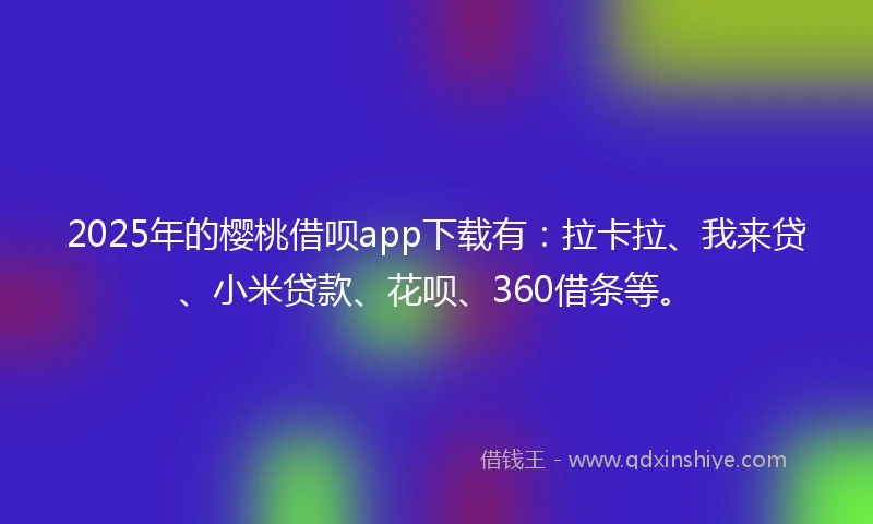 2025年的樱桃借呗app下载有：拉卡拉、我来贷、小米贷款、花呗、360借条等。