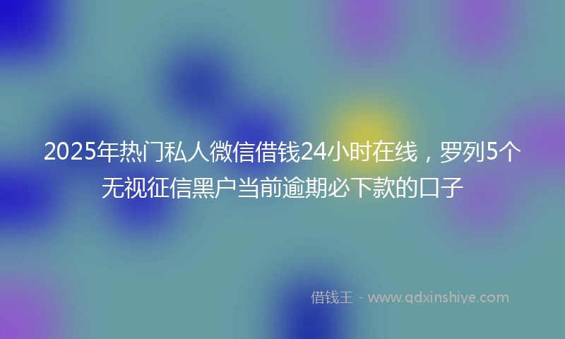 2025年热门私人微信借钱24小时在线，罗列5个无视征信黑户当前逾期必下款的口子