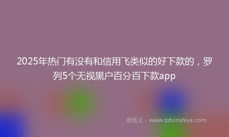 2025年热门有没有和信用飞类似的好下款的，罗列5个无视黑户百分百下款app
