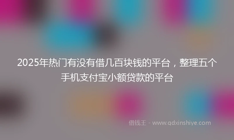 2025年热门有没有借几百块钱的平台，整理五个手机支付宝小额贷款的平台