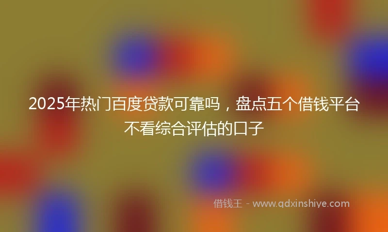 2025年热门百度贷款可靠吗，盘点五个借钱平台不看综合评估的口子