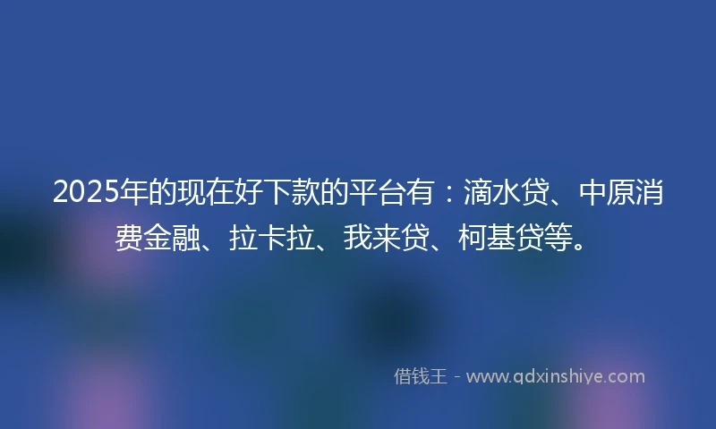 2025年的现在好下款的平台有：滴水贷、中原消费金融、拉卡拉、我来贷、柯基贷等。