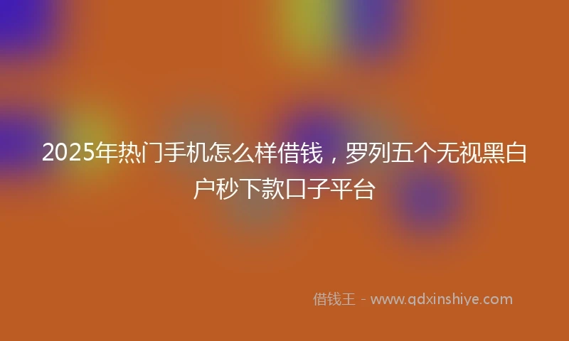 2025年热门手机怎么样借钱，罗列五个无视黑白户秒下款口子平台