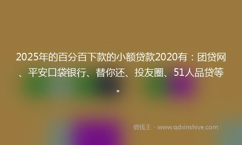 2025年的百分百下款的小额贷款2020有：团贷网、平安口袋银行、替你还、投友圈、51人品贷等。