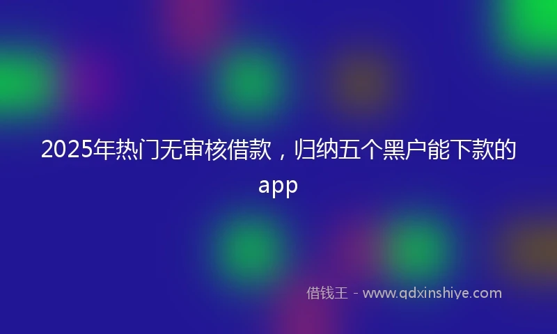 2025年热门无审核借款，归纳五个黑户能下款的app