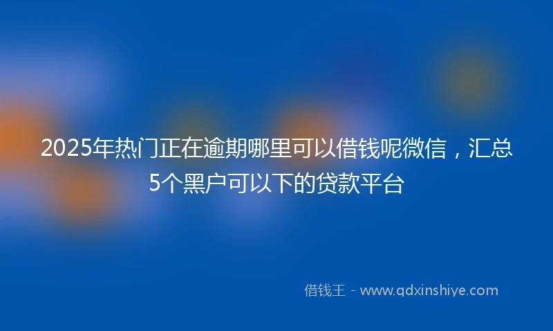 2025年热门正在逾期哪里可以借钱呢微信，汇总5个黑户可以下的贷款平台