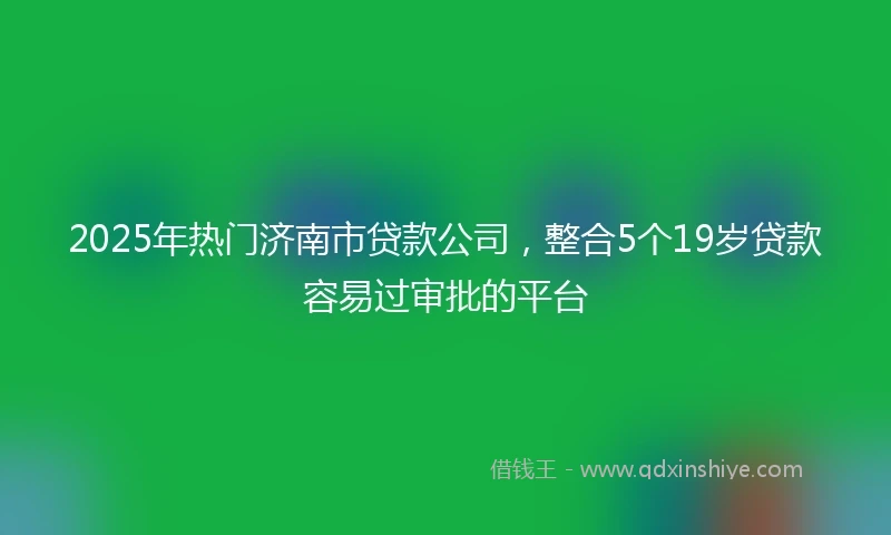 2025年热门济南市贷款公司,整合5个19岁贷款容易过审批的平台