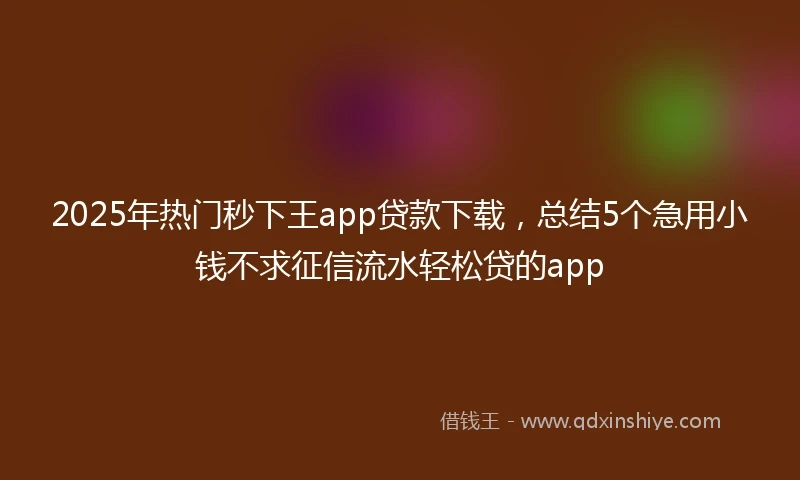 2025年热门秒下王app贷款下载，总结5个急用小钱不求征信流水轻松贷的app