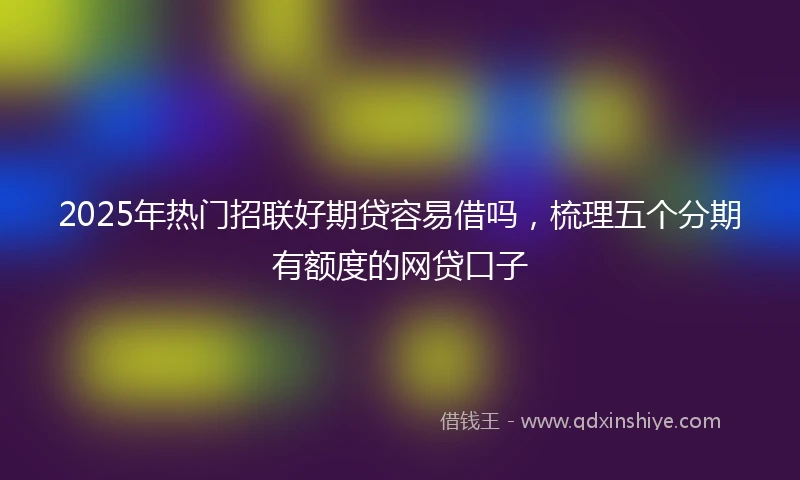 2025年热门招联好期贷容易借吗，梳理五个分期有额度的网贷口子
