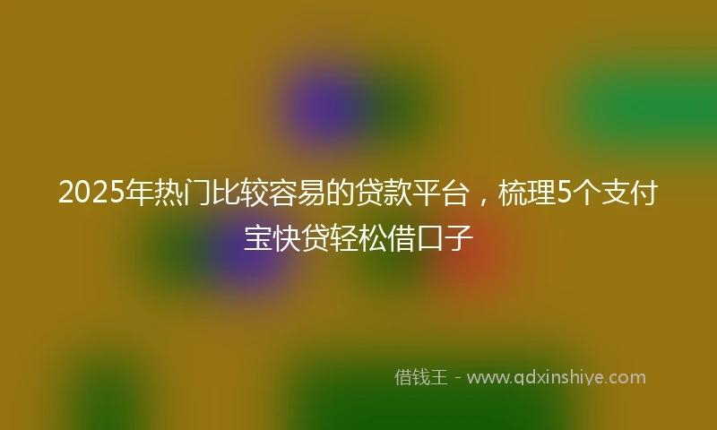 2025年热门比较容易的贷款平台，梳理5个支付宝快贷轻松借口子