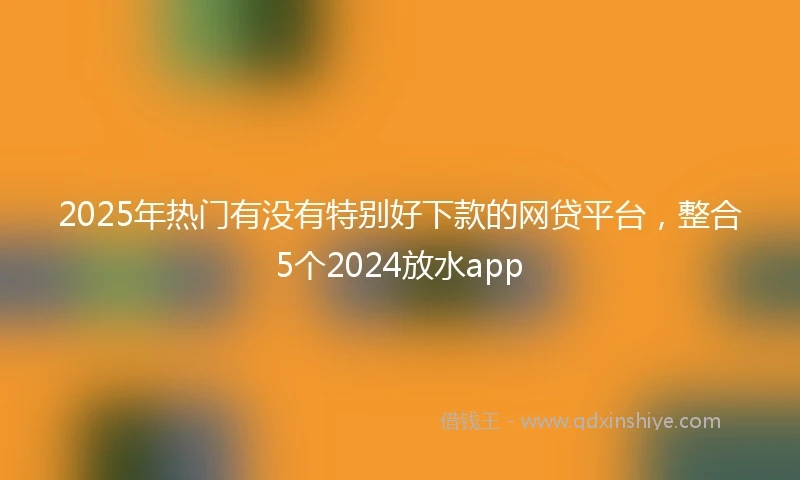 2025年热门有没有特别好下款的网贷平台，整合5个2024放水app