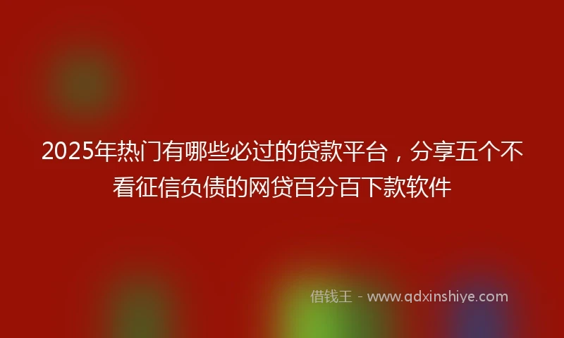 2025年热门有哪些必过的贷款平台，分享五个不看征信负债的网贷百分百下款软件