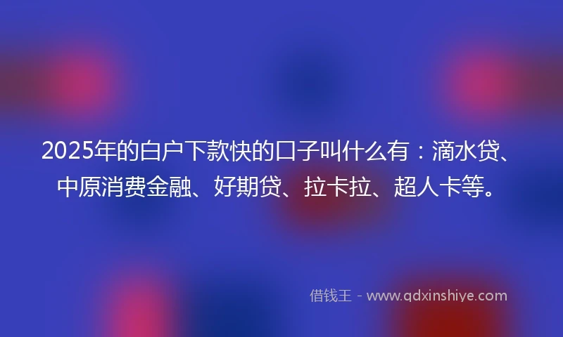 2025年的白户下款快的口子叫什么有：滴水贷、中原消费金融、好期贷、拉卡拉、超人卡等。