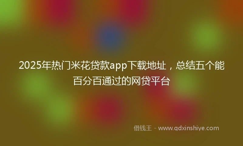 2025年热门米花贷款app下载地址，总结五个能百分百通过的网贷平台