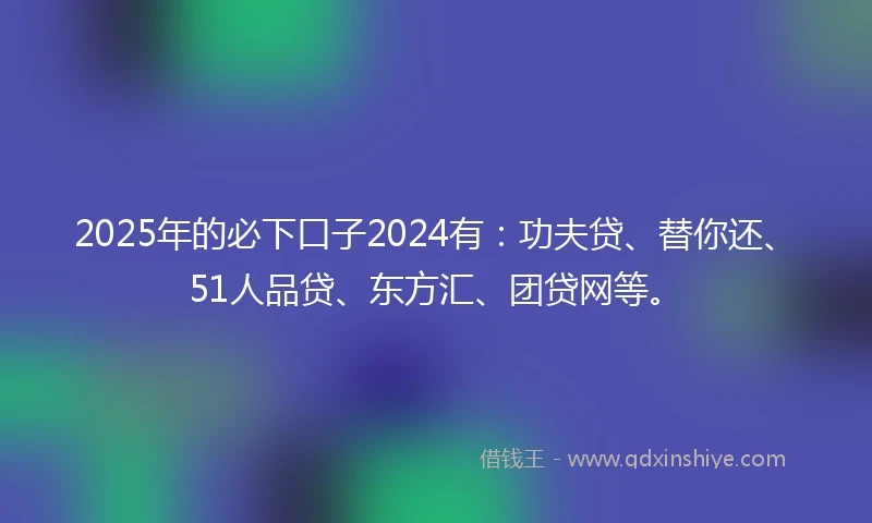 2025年的必下口子2024有：功夫贷、替你还、51人品贷、东方汇、团贷网等。