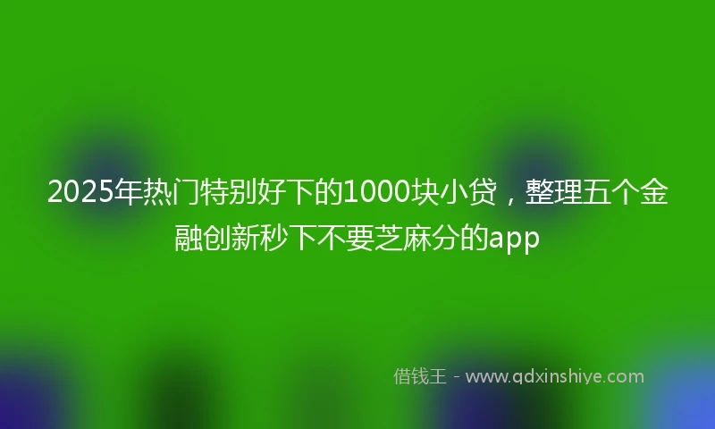 2025年热门特别好下的1000块小贷，整理五个金融创新秒下不要芝麻分的app