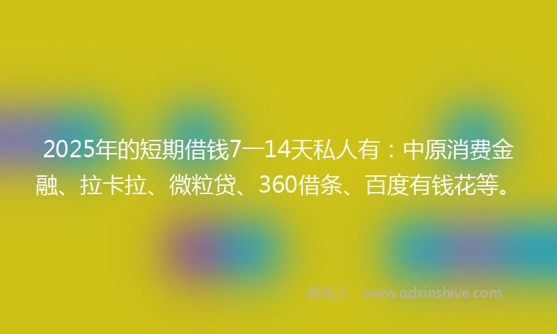2025年的短期借钱7一14天私人有：中原消费金融、拉卡拉、微粒贷、360借条、百度有钱花等。