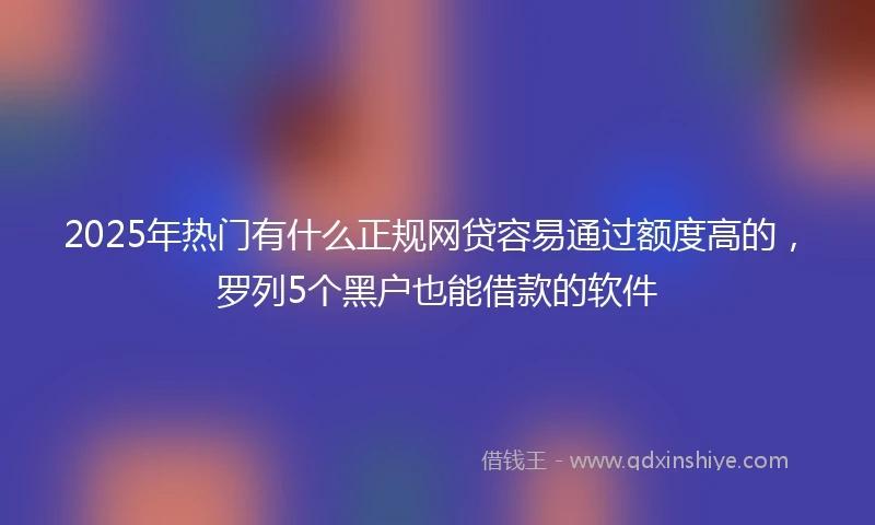 2025年热门有什么正规网贷容易通过额度高的，罗列5个黑户也能借款的软件