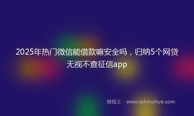 2025年热门微信能借款嘛安全吗，归纳5个网贷无视不查征信app