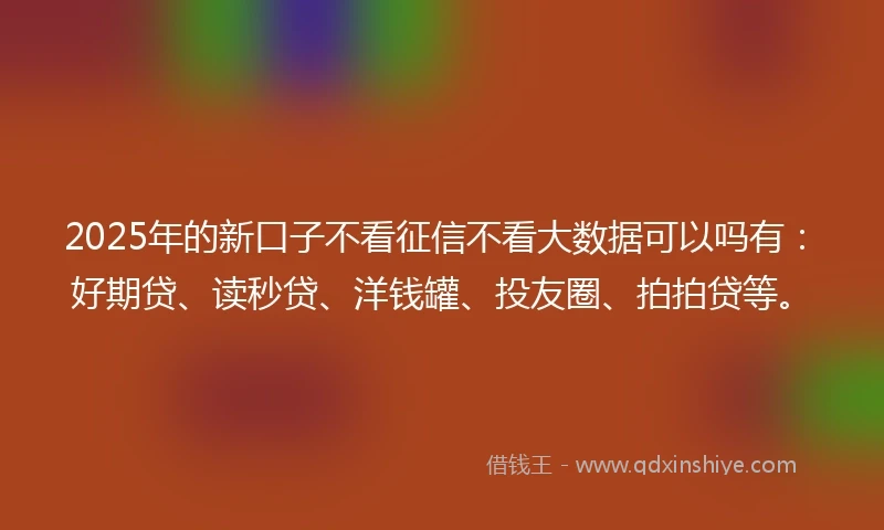 2025年的新口子不看征信不看大数据可以吗有：好期贷、读秒贷、洋钱罐、投友圈、拍拍贷等。