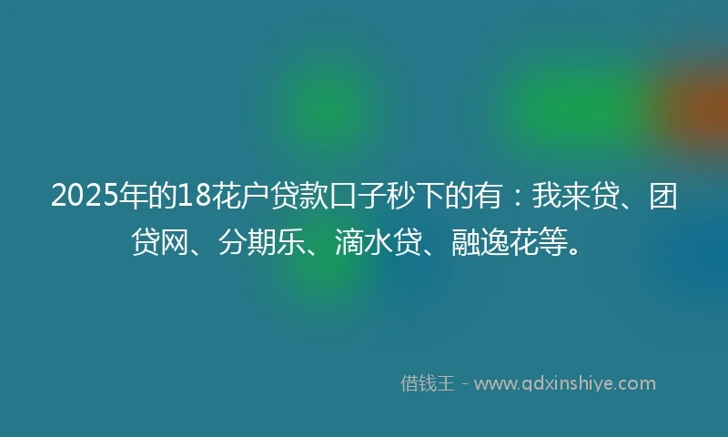 2025年的18花户贷款口子秒下的有：我来贷、团贷网、分期乐、滴水贷、融逸花等。