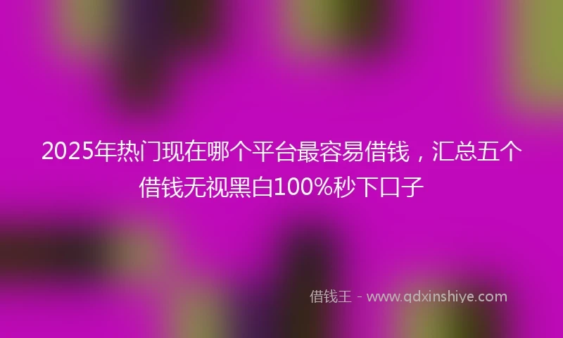 2025年热门现在哪个平台最容易借钱，汇总五个借钱无视黑白100%秒下口子
