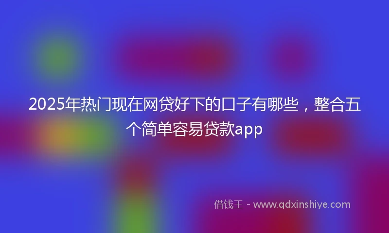 2025年热门现在网贷好下的口子有哪些，整合五个简单容易贷款app