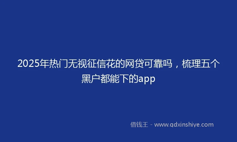 2025年热门无视征信花的网贷可靠吗，梳理五个黑户都能下的app
