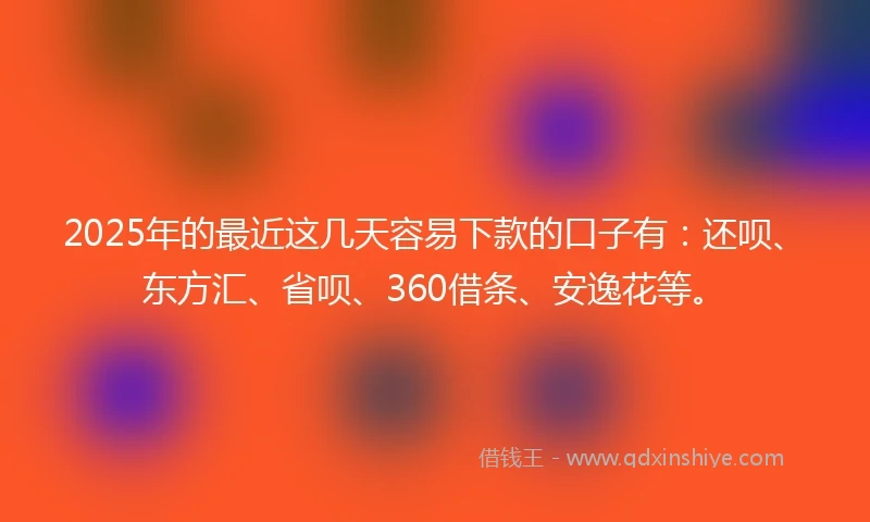 2025年的最近这几天容易下款的口子有：还呗、东方汇、省呗、360借条、安逸花等。