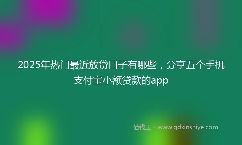 2025年热门最近放贷口子有哪些，分享五个手机支付宝小额贷款的app