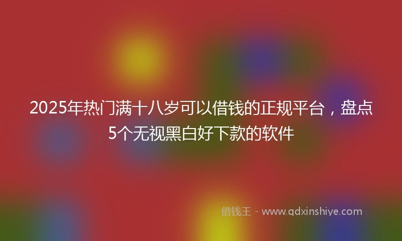2025年热门满十八岁可以借钱的正规平台,盘点5个无视黑白好下款的软件