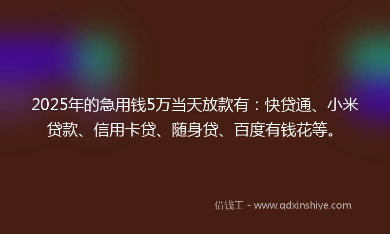 2025年的急用钱5万当天放款有：快贷通、小米贷款、信用卡贷、随身贷、百度有钱花等。