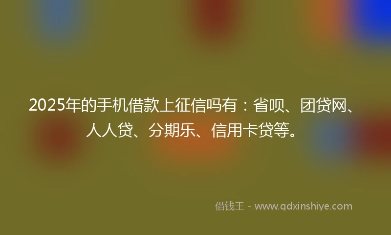 2025年的手机借款上征信吗有：省呗、团贷网、人人贷、分期乐、信用卡贷等。