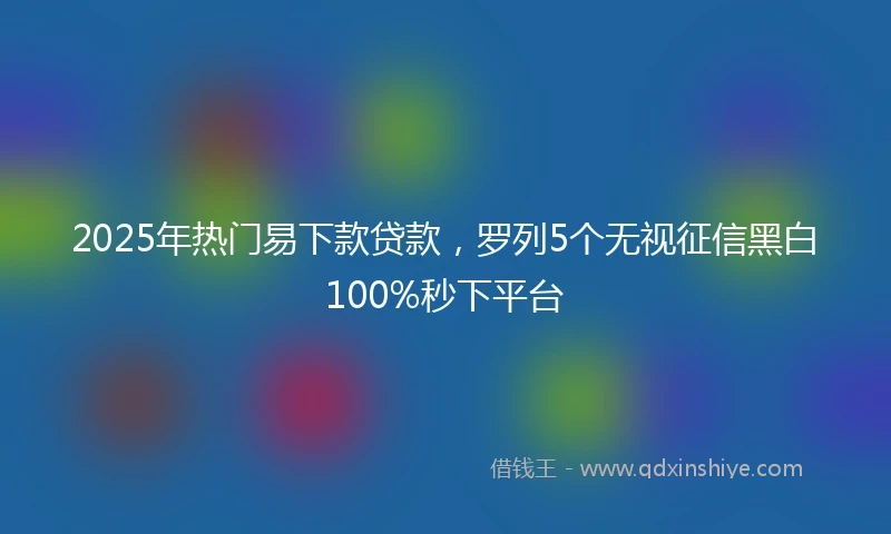 2025年热门易下款贷款，罗列5个无视征信黑白100%秒下平台