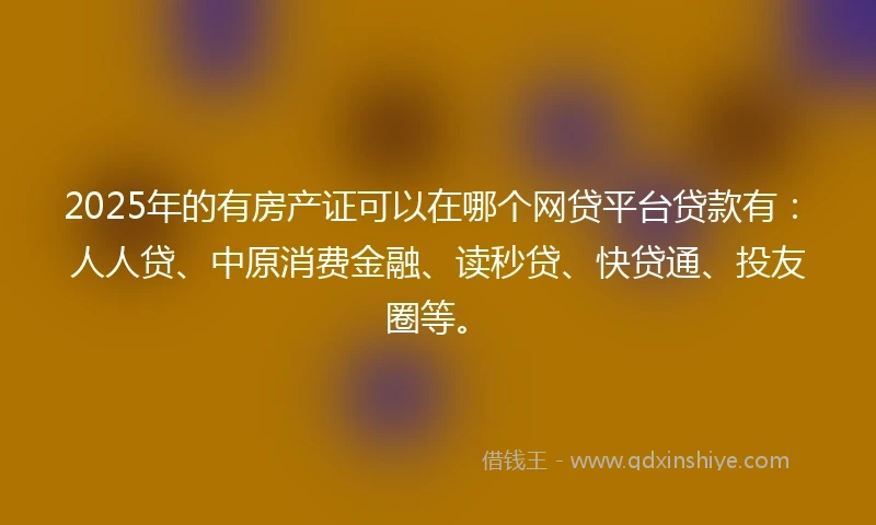 2025年的有房产证可以在哪个网贷平台贷款有：人人贷、中原消费金融、读秒贷、快贷通、投友圈等。