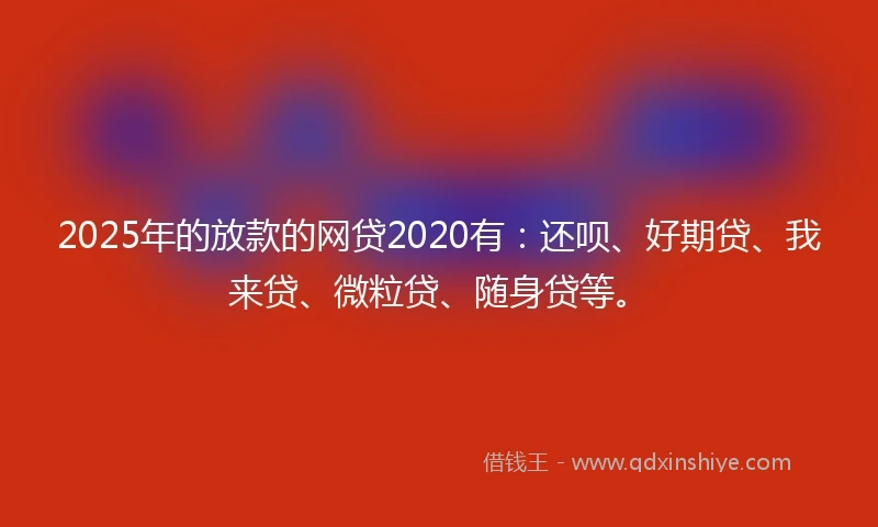2025年的放款的网贷2020有：还呗、好期贷、我来贷、微粒贷、随身贷等。