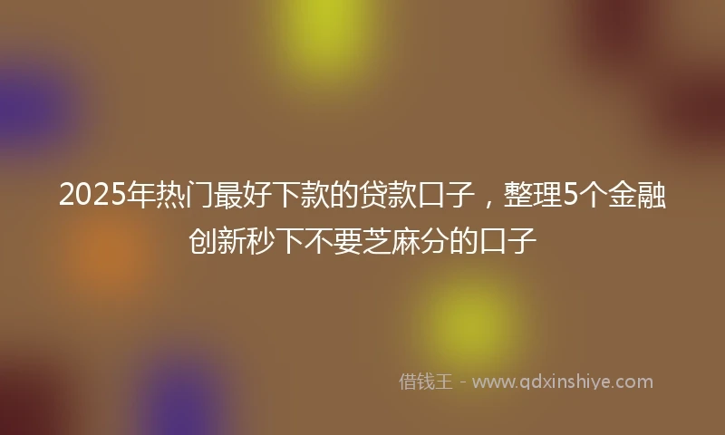 2025年热门最好下款的贷款口子，整理5个金融创新秒下不要芝麻分的口子