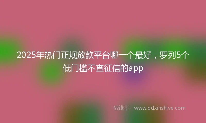 2025年热门正规放款平台哪一个最好，罗列5个低门槛不查征信的app