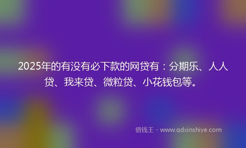 2025年的有没有必下款的网贷有：分期乐、人人贷、我来贷、微粒贷、小花钱包等。
