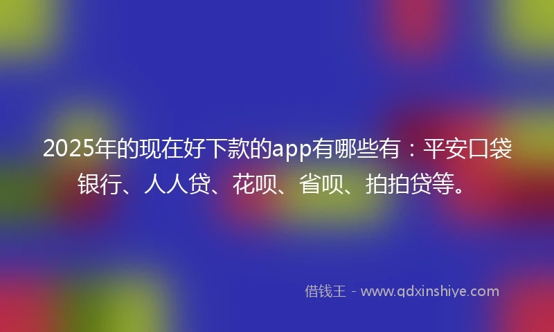 2025年的现在好下款的app有哪些有：平安口袋银行、人人贷、花呗、省呗、拍拍贷等。