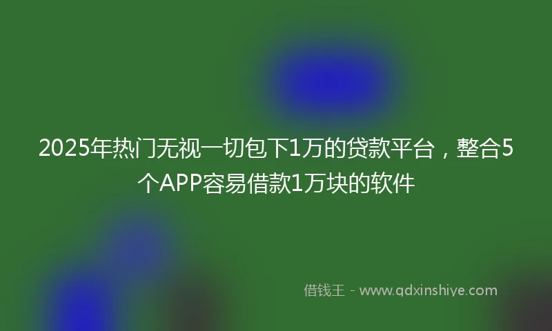 2025年热门无视一切包下1万的贷款平台，整合5个APP容易借款1万块的软件