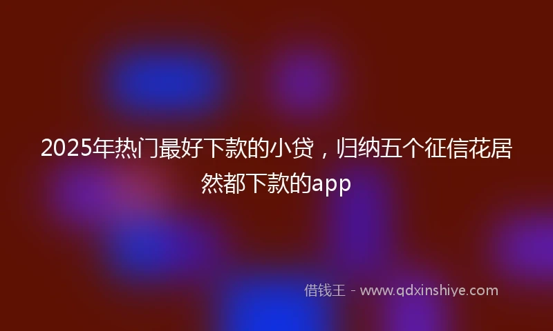 2025年热门最好下款的小贷，归纳五个征信花居然都下款的app