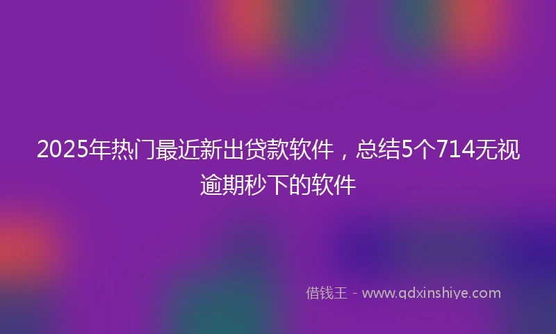 2025年热门最近新出贷款软件，总结5个714无视逾期秒下的软件