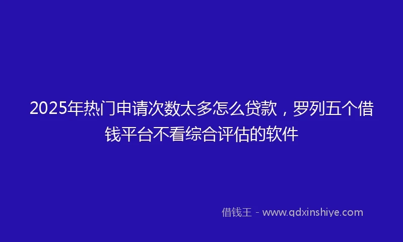 2025年热门申请次数太多怎么贷款，罗列五个借钱平台不看综合评估的软件
