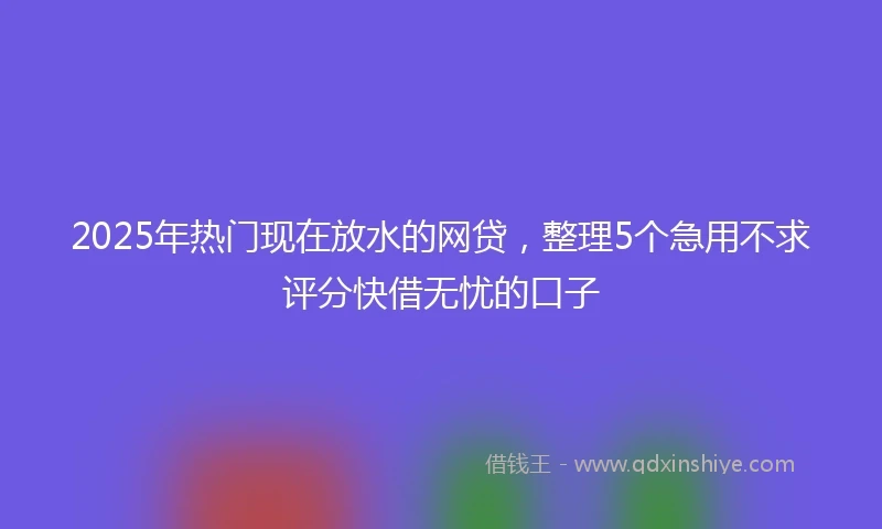 2025年热门现在放水的网贷，整理5个急用不求评分快借无忧的口子