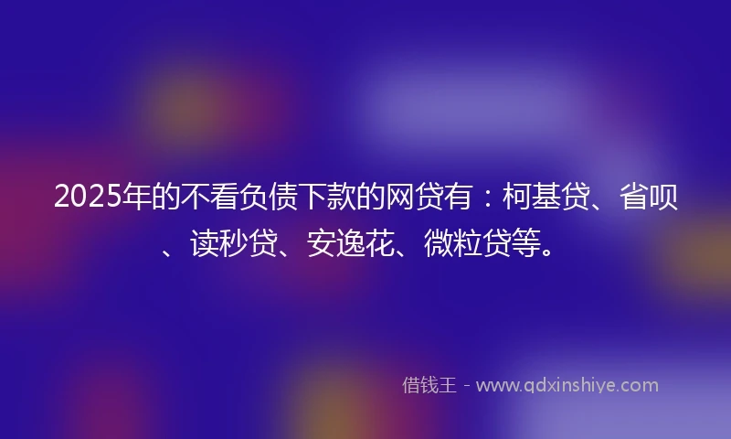 2025年的不看负债下款的网贷有：柯基贷、省呗、读秒贷、安逸花、微粒贷等。