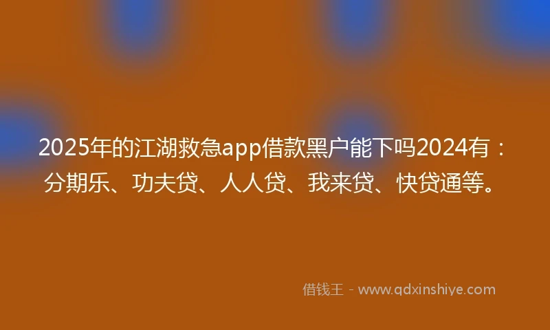 2025年的江湖救急app借款黑户能下吗2024有：分期乐、功夫贷、人人贷、我来贷、快贷通等。